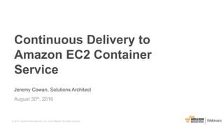 © 2015, Amazon Web Services, Inc. or its Affiliates. All rights reserved.© 2015, Amazon Web Services, Inc. or its Affiliates. All rights reserved.
Jeremy Cowan, Solutions Architect
August 30th, 2016
Continuous Delivery to
Amazon EC2 Container
Service
 