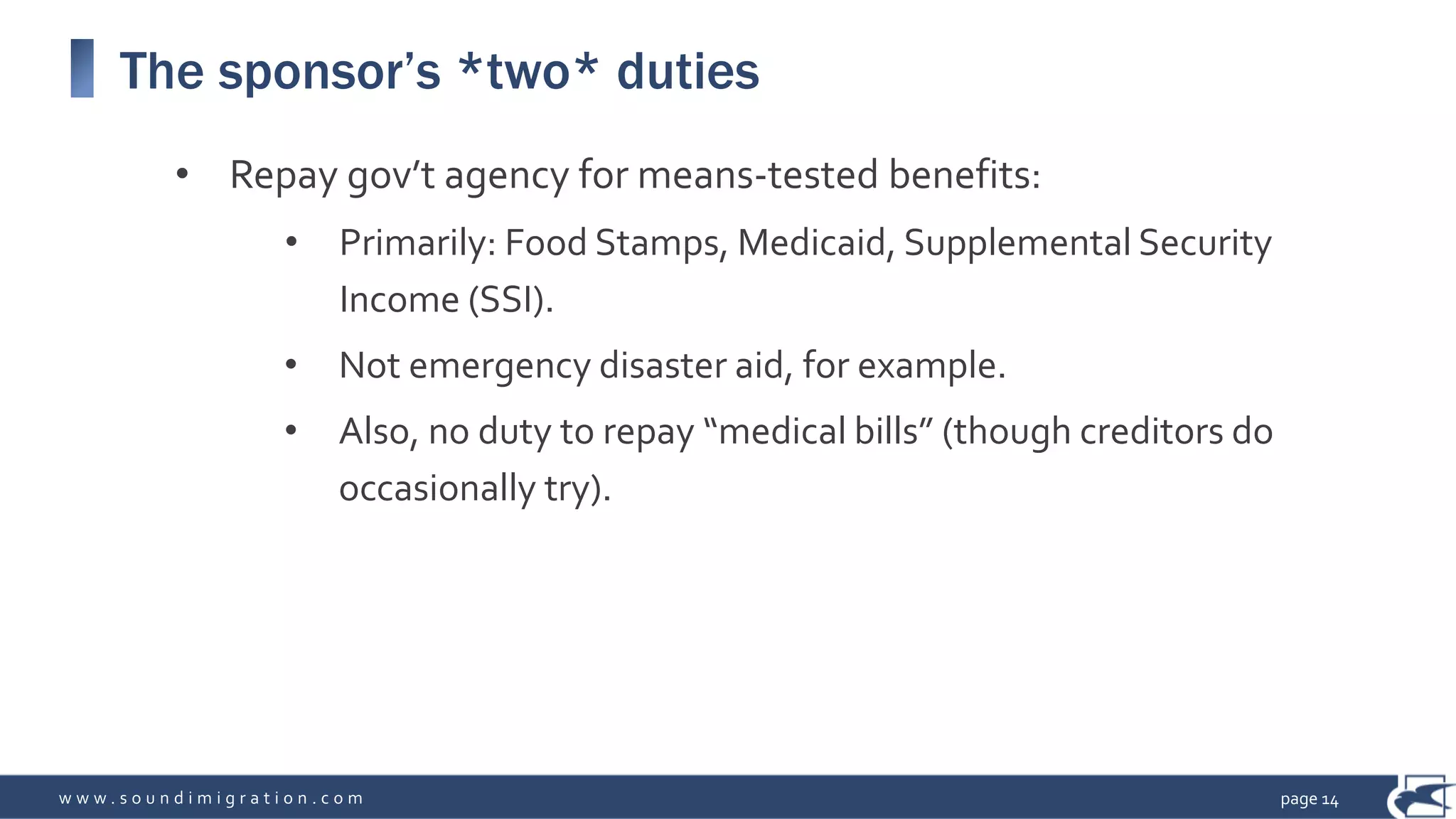 w w w . s o u n d i m i g r a t i o n . c o m
The sponsor’s *two* duties
• Repay gov’t agency for means-tested benefits:
• Primarily: Food Stamps, Medicaid, Supplemental Security
Income (SSI).
• Not emergency disaster aid, for example.
• Also, no duty to repay “medical bills” (though creditors do
occasionally try).
page 14
 