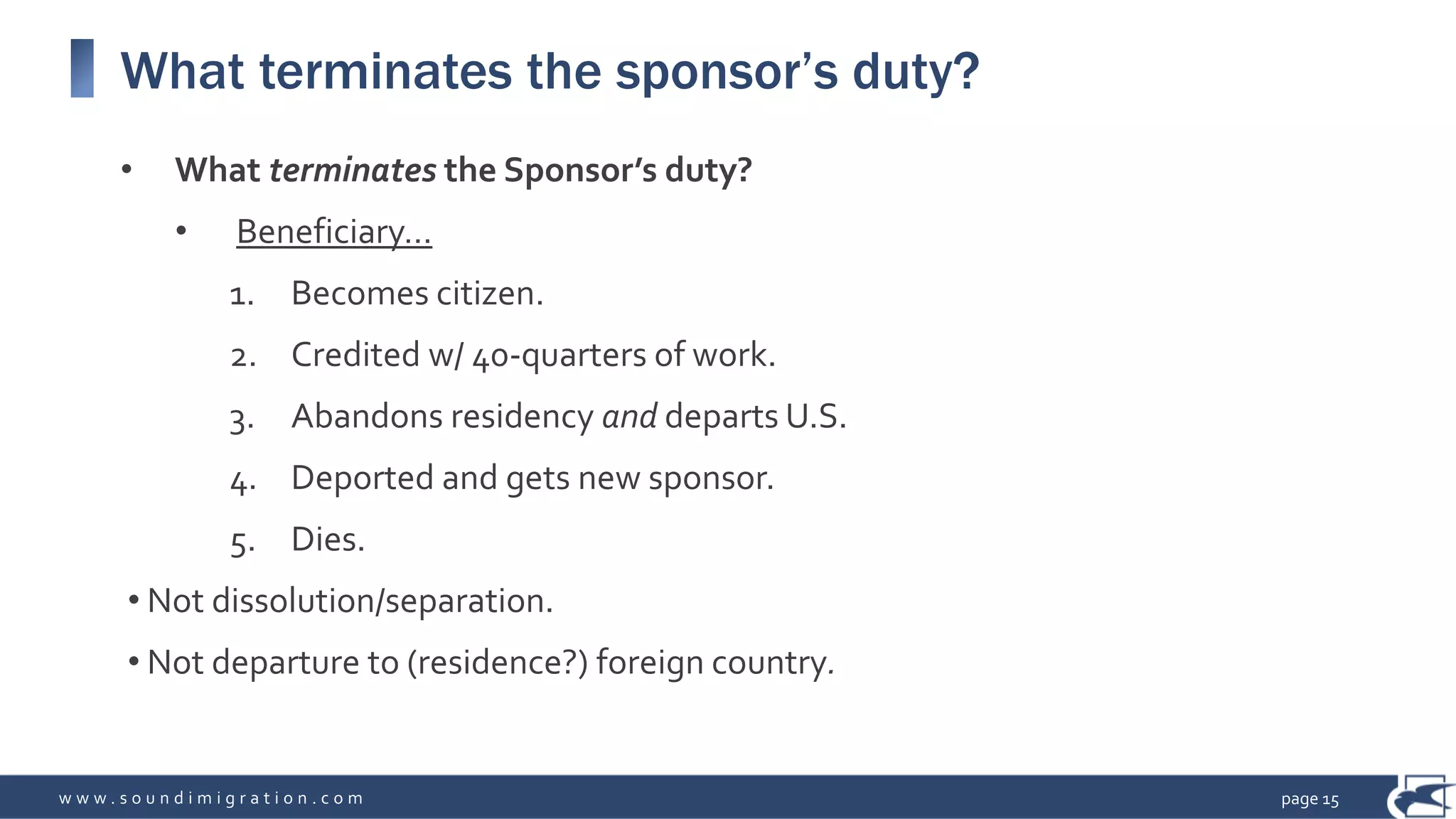 w w w . s o u n d i m i g r a t i o n . c o m
What terminates the sponsor’s duty?
• What terminates the Sponsor’s duty?
• Beneficiary…
1. Becomes citizen.
2. Credited w/ 40-quarters of work.
3. Abandons residency and departs U.S.
4. Deported and gets new sponsor.
5. Dies.
• Not dissolution/separation.
• Not departure to (residence?) foreign country.
page 15
 