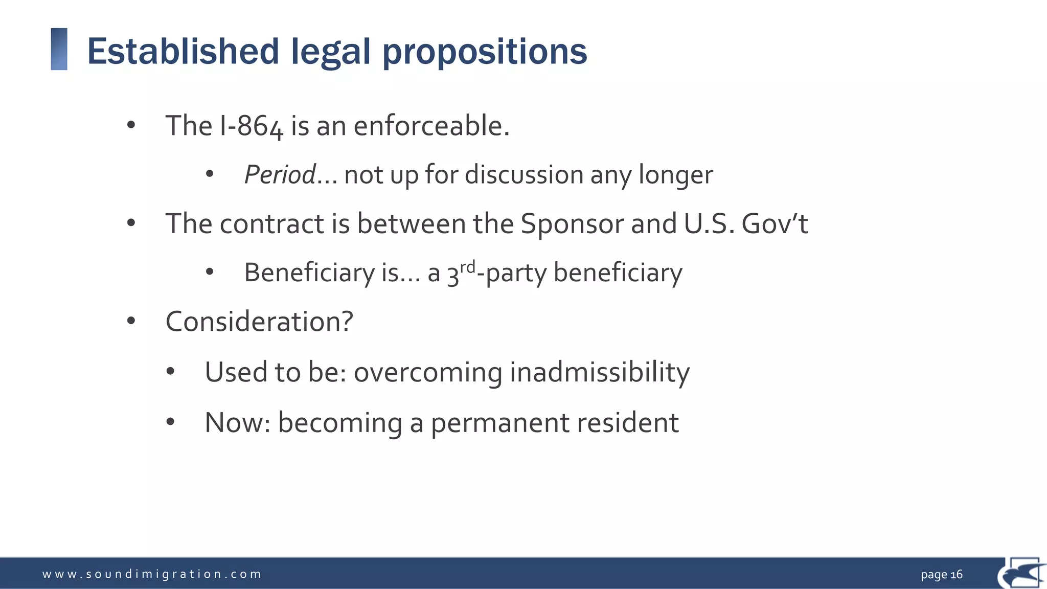 w w w . s o u n d i m i g r a t i o n . c o m
Established legal propositions
• The I-864 is an enforceable.
• Period… not up for discussion any longer
• The contract is between the Sponsor and U.S. Gov’t
• Beneficiary is… a 3rd-party beneficiary
• Consideration?
• Used to be: overcoming inadmissibility
• Now: becoming a permanent resident
page 16
 