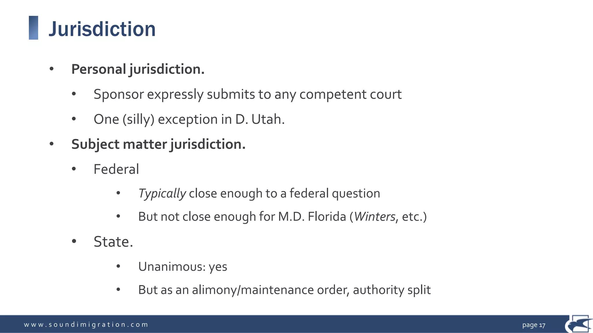w w w . s o u n d i m i g r a t i o n . c o m
Jurisdiction
• Personal jurisdiction.
• Sponsor expressly submits to any competent court
• One (silly) exception in D. Utah.
• Subject matter jurisdiction.
• Federal
• Typically close enough to a federal question
• But not close enough for M.D. Florida (Winters, etc.)
• State.
• Unanimous: yes
• But as an alimony/maintenance order, authority split
page 17
 