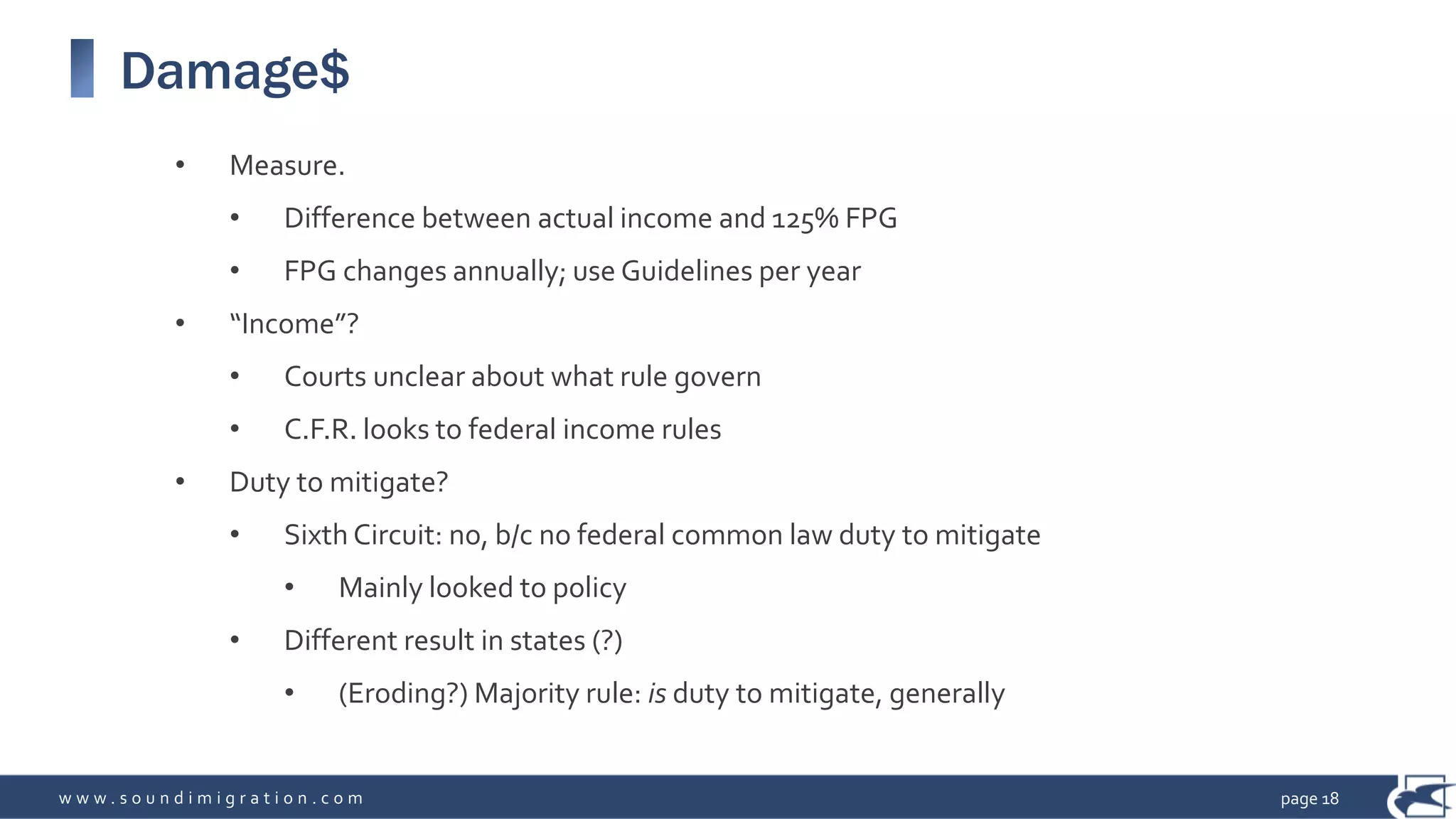 w w w . s o u n d i m i g r a t i o n . c o m
Damage$
• Measure.
• Difference between actual income and 125% FPG
• FPG changes annually; use Guidelines per year
• “Income”?
• Courts unclear about what rule govern
• C.F.R. looks to federal income rules
• Duty to mitigate?
• Sixth Circuit: no, b/c no federal common law duty to mitigate
• Mainly looked to policy
• Different result in states (?)
• (Eroding?) Majority rule: is duty to mitigate, generally
page 18
 