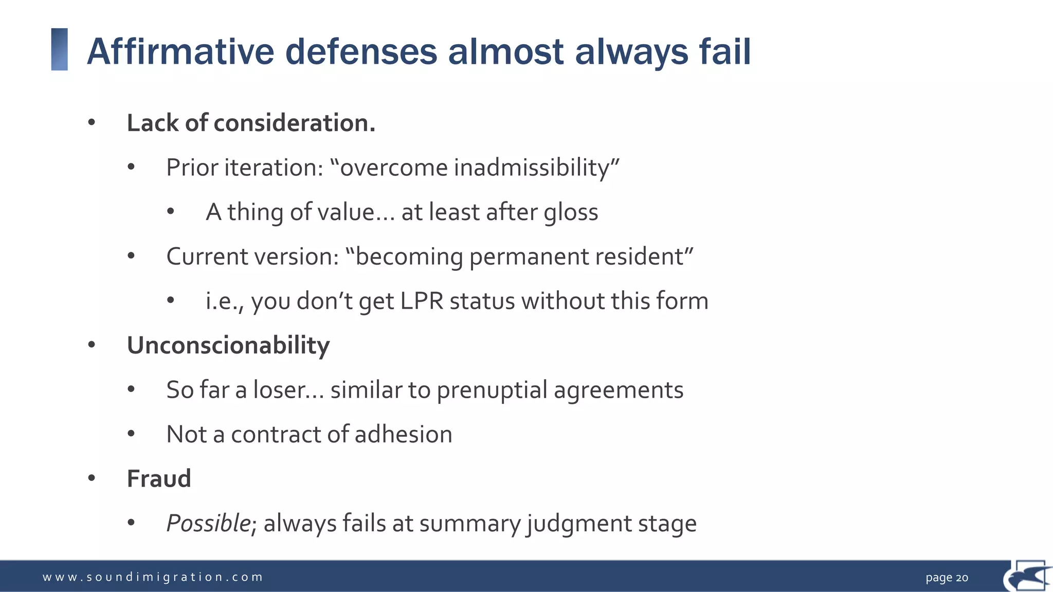 w w w . s o u n d i m i g r a t i o n . c o m
Affirmative defenses almost always fail
• Lack of consideration.
• Prior iteration: “overcome inadmissibility”
• A thing of value… at least after gloss
• Current version: “becoming permanent resident”
• i.e., you don’t get LPR status without this form
• Unconscionability
• So far a loser… similar to prenuptial agreements
• Not a contract of adhesion
• Fraud
• Possible; always fails at summary judgment stage
page 20
 