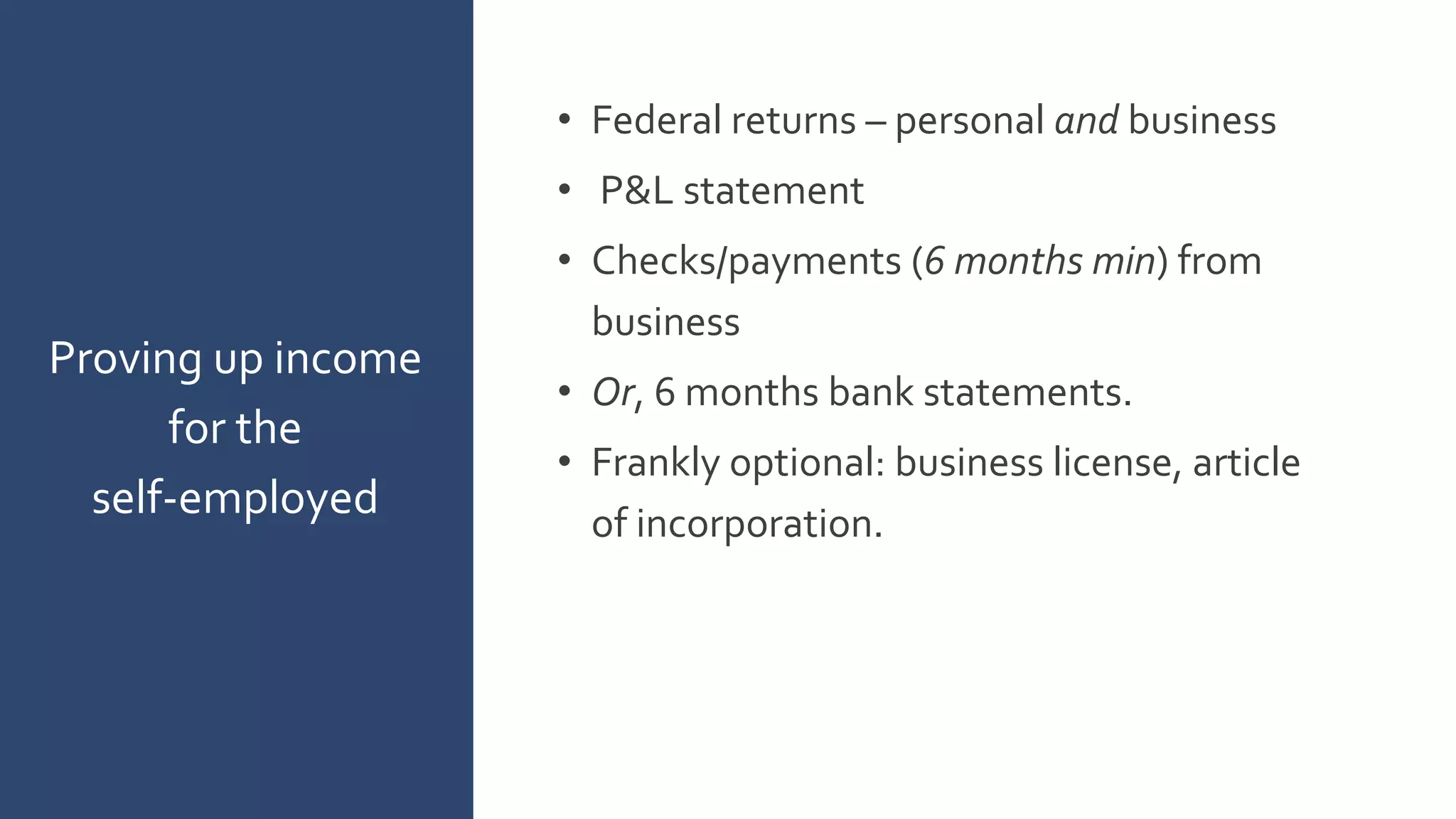 • Federal returns – personal and business
• P&L statement
• Checks/payments (6 months min) from
business
• Or, 6 months bank statements.
• Frankly optional: business license, article
of incorporation.
Proving up income
for the
self-employed
 