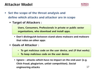 17
Attacker Model
 Set the scope of the threat analysis and
define which attacks and attacker are in scope
 Target of Attackers :
 Don’t distinguish between stand-alone malware and malware
that relies on other apps
 Goals of Attacker :
 Ignore : attacks which have no impact on the end-user (e.g.
Click-fraud, plagiarism, unfair competition), Social
engineering attacks
Users, Consumers, Professionals in private or public sector
organizations, who download and install apps.
• To get malicious code on the user device, and (if that works)
• To keep malicious code on the user device
 