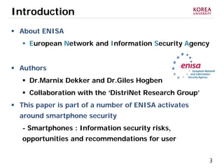 3
Introduction
 About ENISA
 European Network and Information Security Agency
 Authors
 Dr.Marnix Dekker and Dr.Giles Hogben
 Collaboration with the ‘DistriNet Research Group’
 This paper is part of a number of ENISA activates
around smartphone security
- Smartphones : Information security risks,
opportunities and recommendations for user
 