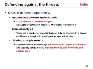 35
Defending against the threats
 Lines of defence : App review
 Automated software analysis tools
 Static Analysis / Dynamic Analysis
ex) Apple’s submission process / Microsoft’s ‘Hopper’ tool
 Manual analysis
 There are a number of aspects that can only be checked by a human
ex) if an app is trying to spoof another app to fool user
 Sharing analysis results
 Appstores could also leverage the expertise of 3rd party researchers
and security companies by allowing them to bulk-download and
analyse apps
 