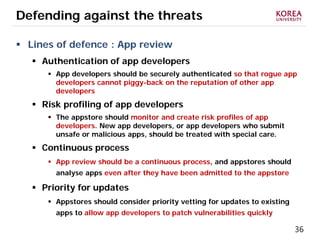 36
Defending against the threats
 Lines of defence : App review
 Authentication of app developers
 App developers should be securely authenticated so that rogue app
developers cannot piggy-back on the reputation of other app
developers
 Risk profiling of app developers
 The appstore should monitor and create risk profiles of app
developers. New app developers, or app developers who submit
unsafe or malicious apps, should be treated with special care.
 Continuous process
 App review should be a continuous process, and appstores should
analyse apps even after they have been admitted to the appstore
 Priority for updates
 Appstores should consider priority vetting for updates to existing
apps to allow app developers to patch vulnerabilities quickly
 