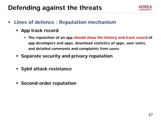 37
Defending against the threats
 Lines of defence : Reputation mechanism
 App track record
 The reputation of an app should show the history and track record of
app developers and apps, download statistics of apps, user votes,
and detailed comments and complaints from users
 Separate security and privacy reputation
 Sybil attack resistance
 Second-order reputation
 