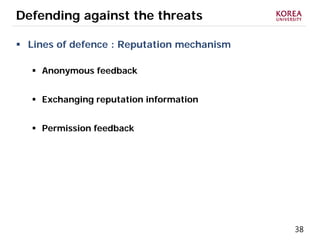 38
Defending against the threats
 Lines of defence : Reputation mechanism
 Anonymous feedback
 Exchanging reputation information
 Permission feedback
 