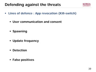 39
Defending against the threats
 Lines of defence : App revocation (Kill-switch)
 User communication and consent
 Spawning
 Update frequency
 Detection
 False positives
 
