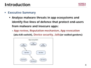 4
Introduction
 Executive Summary
 Analyse malware threats in app ecosystems and
identify five lines of defence that protect end-users
from malware and insecure apps:
- App review, Reputation mechanism, App revocation
(aka kill-switch), Device security, Jails(or walled gardens)
 