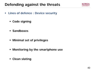 40
Defending against the threats
 Lines of defence : Device security
 Code signing
 Sandboxes
 Minimal set of privileges
 Monitoring by the smartphone use
 Clean slating
 