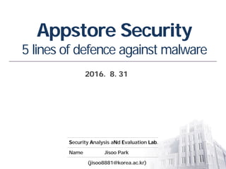 Security Analysis aNd Evaluation Lab.
Name Jisoo Park
(jisoo8881@korea.ac.kr)
Appstore Security
5 lines of defence against malware
2016. 8. 31
 
