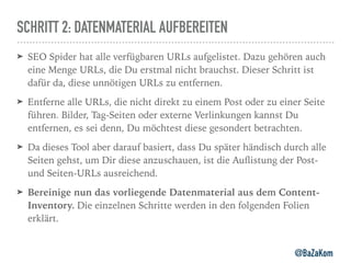 SCHRITT 2: DATENMATERIAL AUFBEREITEN
➤ SEO Spider hat alle verfügbaren URLs aufgelistet. Dazu gehören auch
eine Menge URLs, die Du erstmal nicht brauchst. Dieser Schritt ist
dafür da, diese unnötigen URLs zu entfernen.
➤ Entferne alle URLs, die nicht direkt zu einem Post oder zu einer Seite
führen. Bilder, Tag-Seiten oder externe Verlinkungen kannst Du
entfernen, es sei denn, Du möchtest diese gesondert betrachten.
➤ Da dieses Tool aber darauf basiert, dass Du später händisch durch alle
Seiten gehst, um Dir diese anzuschauen, ist die Auﬂistung der Post-
und Seiten-URLs ausreichend.
➤ Bereinige nun das vorliegende Datenmaterial aus dem Content-
Inventory. Die einzelnen Schritte werden in den folgenden Folien
erklärt.
@BaZaKom
 
