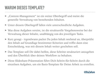 WARUM DIESES TEMPLATE?
➤ „Content-Management“ ist ein weiter Oberbegriﬀ und meint die
generelle Verwaltung von bestehenden Inhalten.
➤ Unter diesem Oberbegriﬀ fallen viele unterschiedliche Aufgaben.
➤ Was diese Aufgaben vereint, ist die strukturelle Vorgehensweise bei der
Verwaltung dieser Inhalte, unabhängig von des jeweiligen Tasks.
➤ Kurz gesagt - irgendwann packst Du jeden Inhalt nochmal an, überprüfst
den Inhalt auf Grundlage bestimmter Kriterien und triﬀst dann eine
Entscheidung, was mit diesem Inhalt weiter geschehen soll.
➤ Das Template soll Dir dabei helfen, diese Schritte strukturiert anzugehen
und den Überblick über deinen Workﬂow zu behalten.
➤ Diese Slideshare-Präsentation führt Dich Schritt-für-Schritt durch die
einzelnen Aufgaben, um ein Basis-Template für Deine Arbeit zu erstellen.
@BaZaKom
 