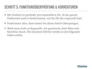 SCHRITT 5: FUNKTIONSÜBERPRÜFUNG & KORREKTUREN
➤ Der Großteil ist geschaﬀt, jetzt kontrollierst Du, ob die ganzen
Funktionen auch so funktionieren, wie Du Dir das vorgestellt hast.
➤ Funktioniert alles, dann kannst Du diesen Schritt überspringen.
➤ Wird etwas nicht so dargestellt, wie gewünscht, dann führe eine
Korrektur durch. Die einzelnen Schritte werden in den folgenden
Folien erklärt.
@BaZaKom
 