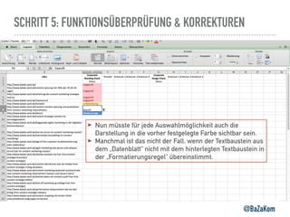 SCHRITT 5: FUNKTIONSÜBERPRÜFUNG & KORREKTUREN
@BaZaKom
➤ Nun müsste für jede Auswahlmöglichkeit auch die
Darstellung in die vorher festgelegte Farbe sichtbar sein.
➤ Manchmal ist das nicht der Fall, wenn der Textbaustein aus
dem „Datenblatt“ nicht mit dem hinterlegten Textbaustein in
der „Formatierungsregel“ übereinstimmt.
 