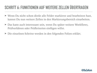 SCHRITT 6: FUNKTIONEN AUF WEITERE ZELLEN ÜBERTRAGEN
➤ Wenn Du nicht schon direkt alle Felder markierst und bearbeitest hast,
kannst Du nun weitere Zellen in den Markierungsbereich einarbeiten.
➤ Das kann auch interessant sein, wenn Du später weitere Workﬂows,
Prüfverfahren oder Prüfkriterien einfügen willst.
➤ Die einzelnen Schritte werden in den folgenden Folien erklärt.
@BaZaKom
 