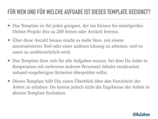 FÜR WEN UND FÜR WELCHE AUFGABE IST DIESES TEMPLATE GEEIGNET?
➤ Das Template ist für jeden geeignet, der ein kleines bis mittelgroßes
Online-Projekt (bis zu 200 Seiten oder Artikel) betreut.
➤ Über diese Anzahl hinaus macht es mehr Sinn, mit einem
automatisiertes Tool oder einer anderen Lösung zu arbeiten, weil es
sonst zu unübersichtlich wird.
➤ Das Template lässt sich für alle Aufgaben nutzen, bei dem Du (oder in
Kooperation mit mehreren anderen Personen) Inhalte strukturiert
anhand vorgefertigter Kriterien überprüfen willst.
➤ Dieses Template hilft Dir, einen Überblick über den Fortschritt der
Arbeit zu erhalten. Du kannst jedoch nicht die Ergebnisse der Arbeit in
diesem Template festhalten.
@BaZaKom
 