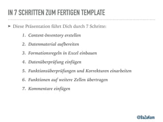 IN 7 SCHRITTEN ZUM FERTIGEN TEMPLATE
➤ Diese Präsentation führt Dich durch 7 Schritte:
1. Content-Inventory erstellen
2. Datenmaterial aufbereiten
3. Formationsregeln in Excel einbauen
4. Datenüberprüfung einfügen
5. Funktionsüberprüfungen und Korrekturen einarbeiten
6. Funktionen auf weitere Zellen übertragen
7. Kommentare einfügen
@BaZaKom
 