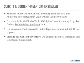 SCHRITT 1: CONTENT-INVENTORY ERSTELLEN
➤ Zunächst musst Du ein Content-Inventory erstellen, also eine
Auﬂistung aller verfügbarer URLs Deines Online-Projektes.
➤ Dazu empfehle ich Dir das Tool „SEO Spider“ von Screaming Frog, das
Du hier kostenlos herunterladen kannst.
➤ Die kostenlose Funktion reicht in der Regel aus, ist aber auf 500 URLs
begrenzt.
➤ Erstelle das Content-Inventory. Die einzelnen Schritte werden in den
folgenden Folien erklärt.
@BaZaKom
 
