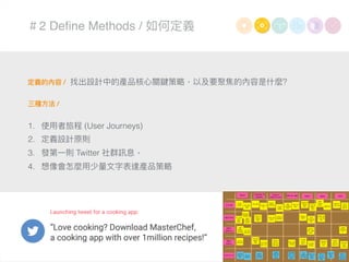 ＃2 Deﬁne Methods / 如何定義
定義的內容 /
三種⽅方法 /
1. 使⽤用者旅程 (User Journeys)
2. 定義設計原則
3. 發第⼀一則 Twitter 社群訊息，
4. 想像會怎麼⽤用少量量⽂文字表達產品策略略
找出設計中的產品核⼼心關鍵策略略，以及要聚焦的內容是什什麼?
 