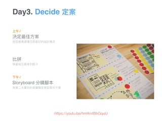 上午 /
決定最佳⽅方案 
由促進者選擇⽬目前最好的設計概念念
比拼 
保留留相互競爭的點⼦子 
 
下午 /
Storyboard 分鏡腳本 
⽤用第⼆二天畫好的草圖擬定原型製作⽅方案
Day3. Decide 定案
⽬目標
https://youtu.be/hmXn4BhGquU
 