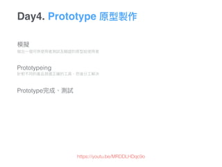 Day4. Prototype 原型製作
模擬 
做出⼀一個可供使⽤用者測試及驗證的原型給使⽤用者 
 
 
Prototypeing 
針對不同的產品挑選正確的⼯工具，然後分⼯工解決 
 
 
Prototype完成、測試
https://youtu.be/MRDDLHDqc9o
 