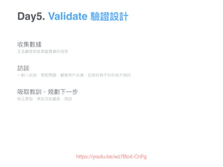 收集數據 
五名顧客就能貢獻寶貴的洞洞⾒見見
 
訪談 
⼀一對⼀一訪談、問對問題、觀察⽤用⼾戶反應、紀錄好與不好的地⽅方檢討 
 
 
吸取教訓、規劃下⼀一步
修正原型、再找另批顧客、測試
Day5. Validate 驗證設計
https://youtu.be/wz7Bo4-CnFg
 