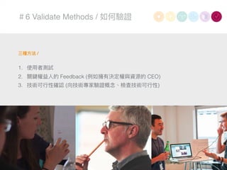 ＃6 Validate Methods / 如何驗證
三種⽅方法 /
1. 使⽤用者測試
2. 關鍵權益⼈人的 Feedback (例例如擁有決定權與資源的 CEO)
3. 技術可⾏行行性確認 (向技術專家驗證概念念、檢查技術可⾏行行性)
 