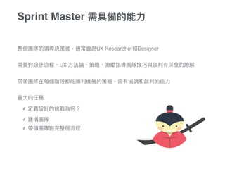整個團隊的領導決策者，通常會是UX Researcher和Designer
需要對設計流程、UX ⽅方法論、策略略、激勵指導團隊技巧與談判有深度的瞭解
帶領團隊在每個階段都能順利利進展的策略略，需有協調和談判的能⼒力力
最⼤大的任務
✓ 定義設計的挑戰為何？
✓ 建構團隊
✓ 帶領團隊跑完整個流程
Sprint Master 需具備的能⼒力力
 