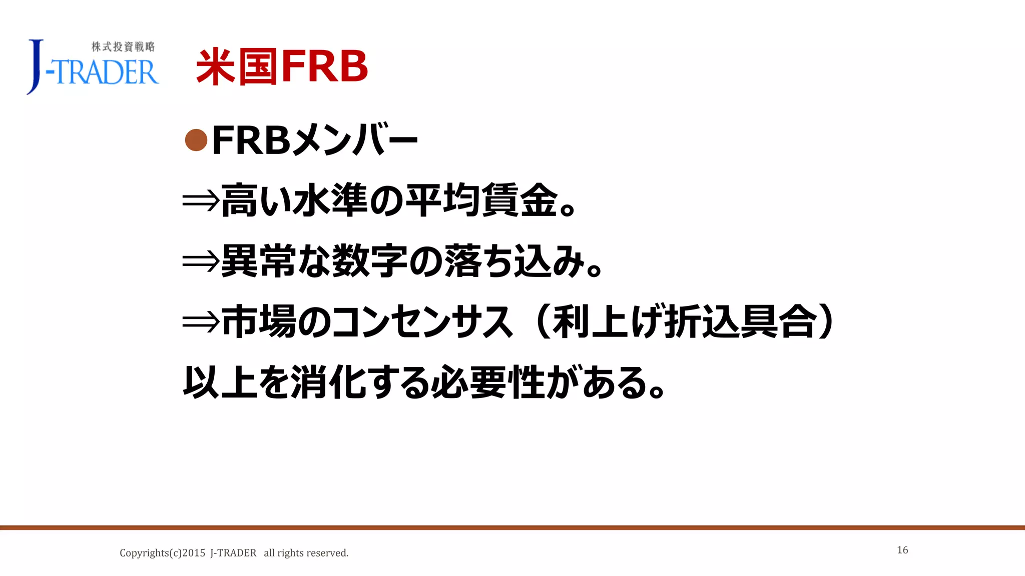 Copyrights(c)2015 J-TRADER all rights reserved.
米国FRB
FRBメンバー
⇒高い水準の平均賃金。
⇒異常な数字の落ち込み。
⇒市場のコンセンサス（利上げ折込具合）
以上を消化する必要性がある。
16
 