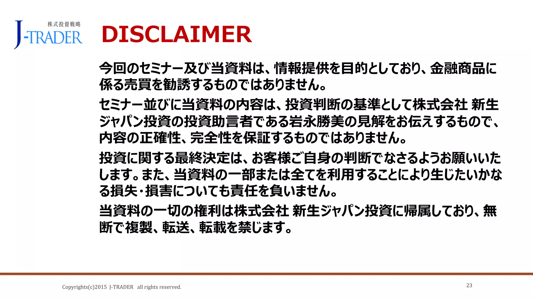 Copyrights(c)2015 J-TRADER all rights reserved.
DISCLAIMER
今回のセミナー及び当資料は、情報提供を目的としており、金融商品に
係る売買を勧誘するものではありません。
セミナー並びに当資料の内容は、投資判断の基準として株式会社 新生
ジャパン投資の投資助言者である岩永勝美の見解をお伝えするもので、
内容の正確性、完全性を保証するものではありません。
投資に関する最終決定は、お客様ご自身の判断でなさるようお願いいた
します。また、当資料の一部または全てを利用することにより生じたいかな
る損失・損害についても責任を負いません。
当資料の一切の権利は株式会社 新生ジャパン投資に帰属しており、無
断で複製、転送、転載を禁じます。
23
 