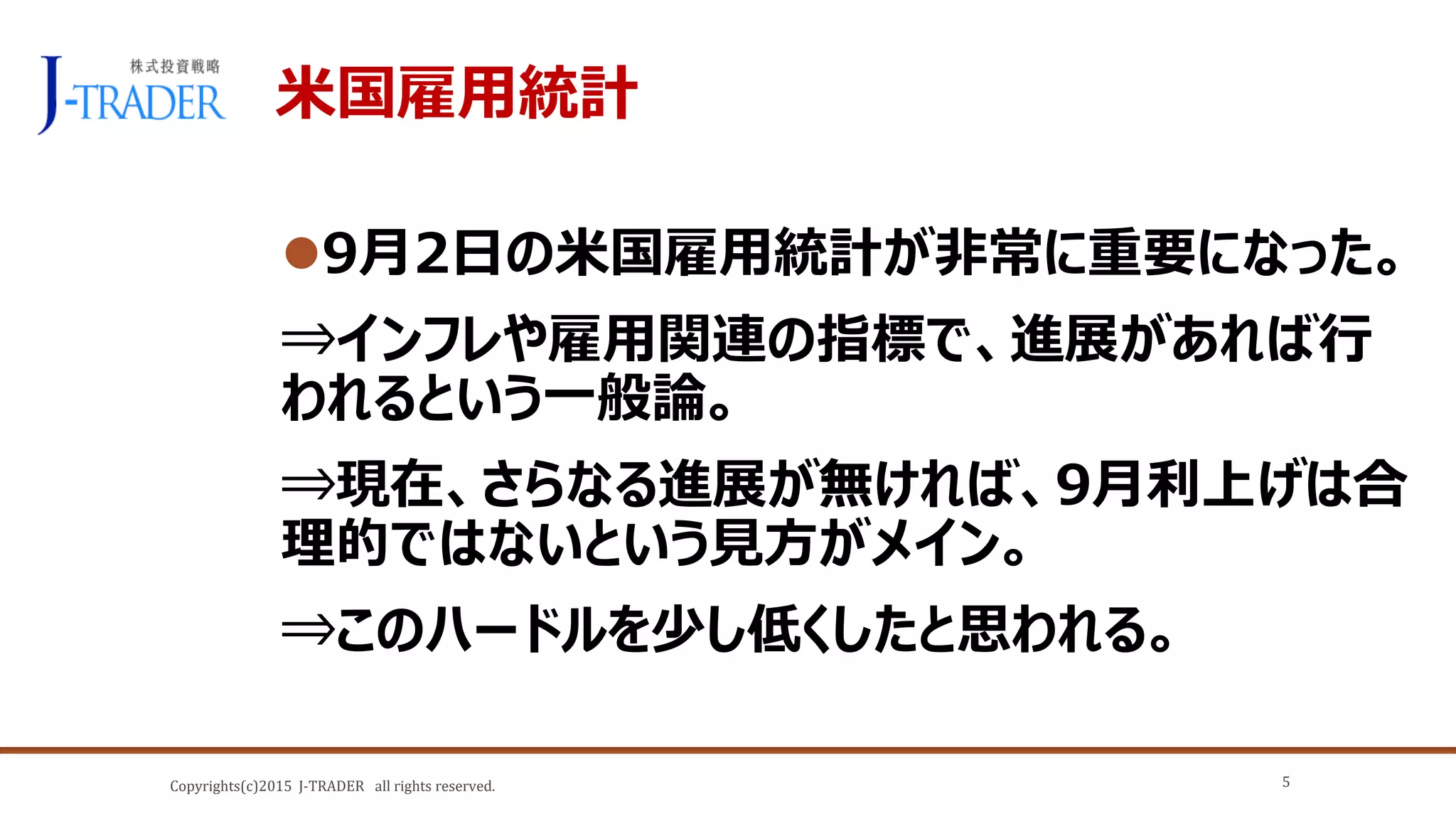 Copyrights(c)2015 J-TRADER all rights reserved.
米国雇用統計
9月2日の米国雇用統計が非常に重要になった。
⇒インフレや雇用関連の指標で、進展があれば行
われるという一般論。
⇒現在、さらなる進展が無ければ、9月利上げは合
理的ではないという見方がメイン。
⇒このハードルを少し低くしたと思われる。
5
 