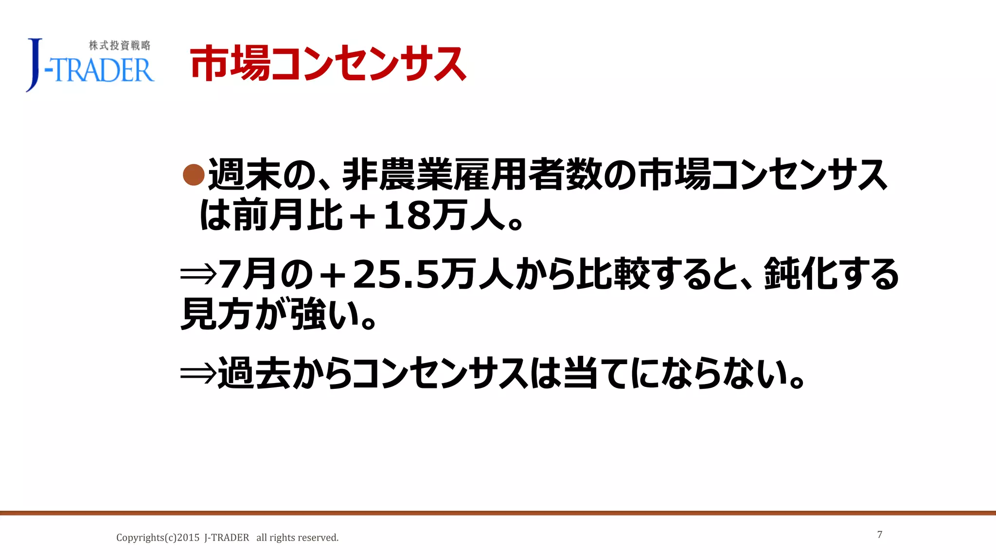 Copyrights(c)2015 J-TRADER all rights reserved.
市場コンセンサス
週末の、非農業雇用者数の市場コンセンサス
は前月比＋18万人。
⇒7月の＋25.5万人から比較すると、鈍化する
見方が強い。
⇒過去からコンセンサスは当てにならない。
7
 