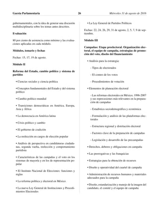 gubernamentales, con la idea de generar una discusión
multidisciplinaria sobre los temas antes descritos.
Evaluación
80 por ciento de asistencia como mínimo y las evalua-
ciones aplicadas en cada módulo.
Módulos, temario y fechas
Fechas: 15, 17, 19 de agosto.
Módulo II
Reforma del Estado, cambio político y sistema de
partidos
• Ciencias sociales y ciencia política
• Conceptos fundamentales del Estado y del sistema
político
• Cambio político mundial
• Transiciones democráticas en América, Europa,
Asia y África
• La democracia en América latina
• Crisis político y cambio
• El gobierno de coalición
• La reelección en cargos de elección popular
• Análisis de perspectiva en candidaturas ciudada-
nas, segunda vuelta, reelección y comportamiento
partidista
• Características de las campañas y el voto en los
sistemas de mayoría y en los de representación po-
pular
• El Instituto Nacional de Elecciones: funciones y
reglas
• La reforma política y electoral en México
• La nueva Ley General de Instituciones y Procedi-
mientos Electorales
• La Ley General de Partidos Políticos
Fechas: 22, 24, 26, 29, 31 de agosto, 2, 5, 7, 9 de sep-
tiembre.
Módulo III
Campañas: Etapa preelectoral. Organización elec-
toral, el equipo de campaña, estrategias de promo-
ción del voto, diseño del financiamiento
• Análisis para la estrategia:
- Tipos de electorados
- El conteo de los votos
- Procedimientos de votación
• Elementos de planeación electoral
- Las reformas electorales en México, 1996-2007
y sus repercusiones más relevantes en la prepara-
ción de campañas
- Estadística sociodemográfica y económica
- Formulación y análisis de las plataformas elec-
torales
- Estructura regional y distritación electoral
- Factores clave de la preparación de campañas
- Legislación y desarrollo de las precampañas
• Derechos, deberes y obligaciones en campaña
• Las prerrogativas y las franquicias
• Estrategias para la obtención de recursos
• Diseño y operatividad del cuartel de campaña
• Administración de recursos humanos y materiales
adecuados para la campaña
• Diseño, estandarización y manejo de la imagen del
candidato, el comité y el equipo de campaña
Gaceta Parlamentaria Miércoles 31 de agosto de 201626
 