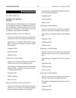 Prevenciones
DE LA MESA DIRECTIVA
Presidentes de Comisiones
Presentes
La Presidencia de la Mesa Directiva, con fundamento
en el artículo 88, numeral 2, del Reglamento de la Cá-
mara de Diputados, emite prevención a efecto de que
presenten los dictámenes correspondientes a los asun-
tos turnados, a las comisiones siguientes:
1. Educación Pública y Servicios Educativos.
Iniciativa con proyecto de decreto que reforma los
artículos 54 y 59 de la Ley General de Educación.
Presentada por la diputada Yulma Rocha Aguilar,
PRI y suscrita por integrantes de diversos grupos
parlamentarios.
Expediente 1868.
LXIII Legislatura.
Séptima sección.
2. Hacienda y Crédito Público.
Iniciativa con proyecto de decreto que reforma el
artículo 40 de la Ley de Coordinación Fiscal.
Presentada por el diputado Omar Noé Bernardino
Vargas, PVEM, y suscrita por integrantes de diver-
sos grupos parlamentarios.
Expediente 1871.
LXIII Legislatura.
Tercera sección.
3. Educación Pública y Servicios Educativos.
Iniciativa con proyecto de decreto que reforma los
artículos 8o., 47 y 49 de la Ley General de Educa-
ción (en materia de combate a la corrupción).
Presentada por la diputada María Elena Orantes Ló-
pez, Movimiento Ciudadano.
Expediente 1873.
LXIII Legislatura.
Quinta sección.
4. Hacienda y Crédito Público.
Iniciativa con proyecto de decreto que reforma el
artículo 17 de la Ley del Impuesto sobre la Renta.
Presentada por el diputado Liborio Vidal Aguilar,
PRI.
Expediente 1876.
LXIII Legislatura.
Primera sección.
5. Hacienda y Crédito Público.
Iniciativa con proyecto de decreto que reforma los
artículos 192-D y 224 de la Ley Federal de Dere-
chos.
Presentada por el diputado Evelio Plata Inzunza,
PRI.
Expediente 1885.
LXIII Legislatura.
Tercera sección.
6. Hacienda y Crédito Público.
Iniciativa con proyecto de decreto que reforma el
artículo 37 de la Ley de Coordinación Fiscal.
Presentada por la diputada Delia Guerrero Corona-
do, PRI.
Expediente 1896.
LXIII Legislatura.
Gaceta Parlamentaria Miércoles 31 de agosto de 20164
 