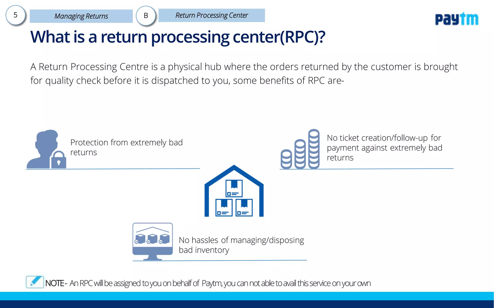 A Return Processing Centre is a physical hub where the orders returned by the customer is brought
for quality check before it is dispatched to you, some benefits of RPC are-
No hassles of managing/disposing
bad inventory
Protection from extremely bad
returns
No ticket creation/follow-up for
payment against extremely bad
returns
What is a return processing center (RPC)?
Note - An RPC will be assigned to you on behalf of Paytm Mall, you can not able to avail this service on your own
 
