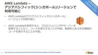11
AWS Lambda –
アジアパシフィック(シンガポール)リージョンで
利用可能に
https://aws.amazon.com/about-aws/whats-new/2016/07/aws-lambda-available-in-asia-pacific-singapore/
• AWS Lambdaがアジアパシフィック(シンガポール)
リージョンで利用可能に
• AWS Lambdaを使用すると、プロビジョニングやサーバーを
管理することなく、コードを実行することが可能。実質的にあらゆる種類の
コードを実行することが可能。
 