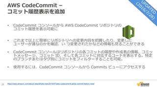 23
AWS CodeCommit –
コミット履歴表示を追加
https://aws.amazon.com/about-aws/whats-new/2016/07/aws-codecommit-adds-commit-history-view/
• CodeCommit コンソールから AWS CodeCommit リポジトリの
コミット履歴を表示可能に
• これまで以上に簡単にリポジトリへの変更内容を把握したり、変更した
ユーザーが誰なのかを確認、い つ変更されたかなどの情報も見ることができる
• CodeCommit コンソールはリポジトリの各コミットの履歴や作成者の情報、コミッ
トメッセージ、コミット ID、そして各コミットに対応するコードを表示する。特定
のブランチまたはタグ別にコミットをフィルターすることも可能。
• 使用するには、CodeCommit コンソールから Commits ビューにアクセスする
 