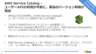 27
AWS Service Catalog -
ユーザーAPIの利用が可能に、製品のバージョン制限が
増加
• APIおよびCLIを使用してAWS Service Catalogの
ユーザーアクションを統合することが可能に
• これまではAWSマネジメントコンソールを使用して、
AWS Service Catalogと統合することができた。AWS Service CatalogAPIと
コンソールはAWS Cloud Trailのロギングをサポート。
• 製品のデフォルトバージョン制限が製品ごとに50の製品バージョンに上昇
• AWS Service CatalogとユーザーAPIはバージニア北部、オレゴン、アイルラ
ンド、シンガポール、東京の5リージョンでサポートされている
http://aws.amazon.com/about-aws/whats-new/2016/07/aws-service-catalog-user-api-set-now-available-and-product-version-limit-increased/
 