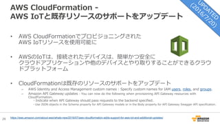 29
AWS CloudFormation -
AWS IoTと既存リソースのサポートをアップデート
• AWS CloudFormationでプロビジョニングされた
AWS IoTリソースを使用可能に
• AWSのIoTは、接続されたデバイスは、簡単かつ安全に
クラウドアプリケーションや他のデバイスとやり取りすることができるクラウ
ドプラットフォーム
• CloudFormationは既存のリソースのサポートをアップデート
– AWS Identity and Access Management custom names : Specify custom names for IAM users, roles, and groups.
– Amazon API Gateway updates : You can now do the following when provisioning API Gateway resources with
CloudFormation.
・Indicate when API Gateway should pass requests to the backend specified.
・Use JSON objects in the Schema property for API Gateway models or in the Body property for API Gateway Swagger API specification.
https://aws.amazon.com/about-aws/whats-new/2016/07/aws-cloudformation-adds-support-for-aws-iot-and-additional-updates/
 
