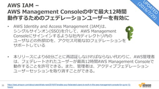 35
AWS IAM –
AWS Management Consoleの中で最大12時間
動作するためのフェデレーションユーザーを有効に
https://aws.amazon.com/about-aws/whats-new/2016/07/enable-your-federated-users-to-work-in-the-aws-management-console-for-up-to-12-
hours/
• AWS Identity and Access Management (IAM)は、
シングルサインオン(SSO)を介して、AWS Management
Consoleにサインインするような社内ディレクトリ内の
ユーザなどの外部IDを、アクセス可能なIDフェデレーションを
サポートしている
• 本リリースにより60分ごとに再認証しなければならない代わりに、AWS管理者
は、フェデレートされたユーザーが最高12時間AWS Management Consoleで
動作することを許可できる。また、管理者は、アクティブフェデレーション
ユーザーセッションを取り消すことができる。
 