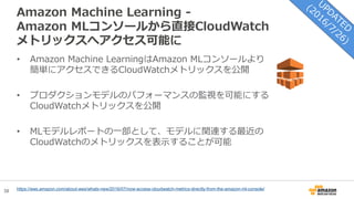 38
Amazon Machine Learning -
Amazon MLコンソールから直接CloudWatch
メトリックスへアクセス可能に
https://aws.amazon.com/about-aws/whats-new/2016/07/now-access-cloudwatch-metrics-directly-from-the-amazon-ml-console/
• Amazon Machine LearningはAmazon MLコンソールより
簡単にアクセスできるCloudWatchメトリックスを公開
• プロダクションモデルのパフォーマンスの監視を可能にする
CloudWatchメトリックスを公開
• MLモデルレポートの一部として、モデルに関連する最近の
CloudWatchのメトリックスを表示することが可能
 