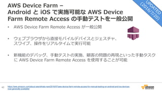 43
AWS Device Farm –
Android と iOS で実施可能な AWS Device
Farm Remote Access の手動テストを一般公開
• AWS Device Farm Remote Access が一般公開
• ウェブブラウザから直接モバイルデバイスとジェスチャ、
スワイプ、操作をリアルタイムで実行可能
• 新機能のデバッグ、手動テストの実施、顧客の問題の再現といった手動タスク
に AWS Device Farm Remote Access を使用することが可能
https://aws.amazon.com/about-aws/whats-new/2016/07/aws-device-farm-remote-access-for-manual-testing-on-android-and-ios-devices-
now-generally-available/
 