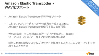 46
Amazon Elastic Transcoder -
WAVをサポート
• Amazon Elastic TranscoderがWAVをサポート
• これで、PCMオーディオとWAV出力を作成するために
Amazon Elastic Transcoderを使用することが可能
• WAV形式は、主に生の非圧縮オーディオを格納し、編集の
ワークフローおよびアーカイブのための使用に最適
新たに利用可能なシステムプリセットを使用することでこのフォーマットを使
用することが可能
https://aws.amazon.com/about-aws/whats-new/2016/07/amazon-elastic-transcoder-adds-support-for-wav/
 
