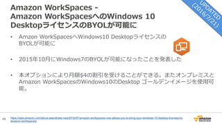 48
Amazon WorkSpaces -
Amazon WorkSpacesへのWindows 10
DesktopライセンスのBYOLが可能に
https://aws.amazon.com/about-aws/whats-new/2016/07/amazon-workspaces-now-allows-you-to-bring-your-windows-10-desktop-licenses-to-
amazon-workspaces/
• Amzon WorkSpacesへWindows10 Desktopライセンスの
BYOLが可能に
• 2015年10月にWindows7のBYOLが可能になったことを発表した
• 本オプションにより月額$4の割引を受けることができる。またオンプレミスと
Amazon WorkSpacesのWindows10のDesktop ゴールデンイメージを使用可
能。
 