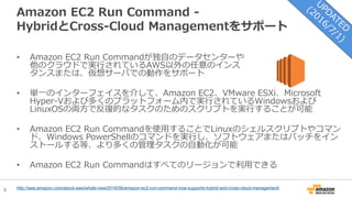 5
Amazon EC2 Run Command -
HybridとCross-Cloud Managementをサポート
• Amazon EC2 Run Commandが独自のデータセンターや
他のクラウドで実行されているAWS以外の任意のインス
タンスまたは、仮想サーバでの動作をサポート
• 単一のインターフェイスを介して、Amazon EC2、VMware ESXi、Microsoft
Hyper-Vおよび多くのプラットフォーム内で実行されているWindowsおよび
LinuxOSの両方で反復的なタスクのためのスクリプトを実行することが可能
• Amazon EC2 Run Commandを使用することでLinuxのシェルスクリプトやコマン
ド、Windows PowerShellのコマンドを実行し、ソフトウェアまたはパッチをイン
ストールする等、より多くの管理タスクの自動化が可能
• Amazon EC2 Run Commandはすべてのリージョンで利用できる
http://aws.amazon.com/about-aws/whats-new/2016/06/amazon-ec2-run-command-now-supports-hybrid-and-cross-cloud-management/
 