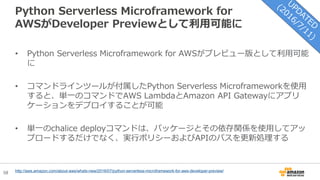 58
Python Serverless Microframework for
AWSがDeveloper Previewとして利用可能に
• Python Serverless Microframework for AWSがプレビュー版として利用可能
に
• コマンドラインツールが付属したPython Serverless Microframeworkを使用
すると、単一のコマンドでAWS LambdaとAmazon API Gatewayにアプリ
ケーションをデプロイすることが可能
• 単一のchalice deployコマンドは、パッケージとその依存関係を使用してアッ
プロードするだけでなく、実行ポリシーおよびAPIのパスを更新処理する
http://aws.amazon.com/about-aws/whats-new/2016/07/python-serverless-microframework-for-aws-developer-preview/
 